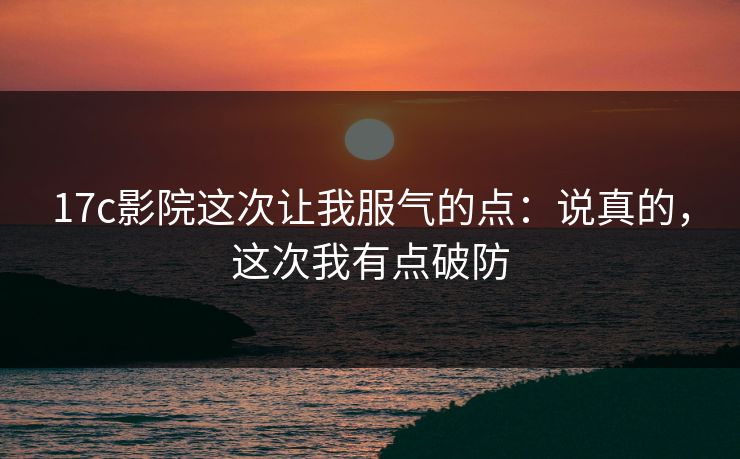 17c影院这次让我服气的点：说真的，这次我有点破防