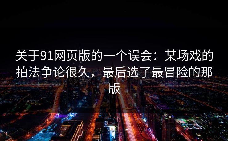 关于91网页版的一个误会：某场戏的拍法争论很久，最后选了最冒险的那版