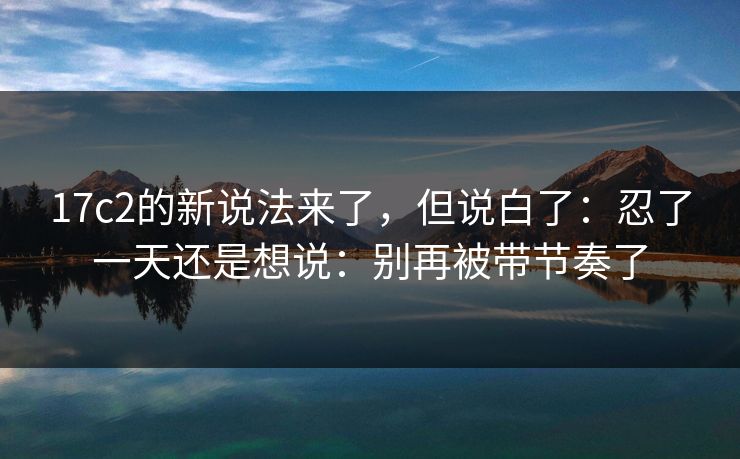 17c2的新说法来了，但说白了：忍了一天还是想说：别再被带节奏了