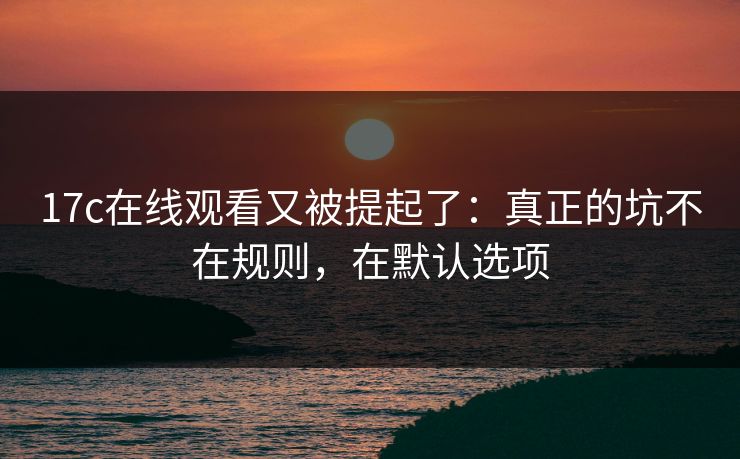 17c在线观看又被提起了：真正的坑不在规则，在默认选项