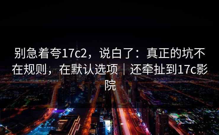 别急着夸17c2，说白了：真正的坑不在规则，在默认选项｜还牵扯到17c影院