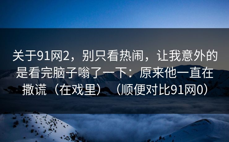 关于91网2，别只看热闹，让我意外的是看完脑子嗡了一下：原来他一直在撒谎（在戏里）（顺便对比91网0）