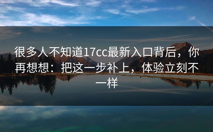 很多人不知道17cc最新入口背后，你再想想：把这一步补上，体验立刻不一样