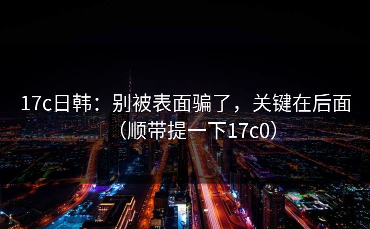 17c日韩：别被表面骗了，关键在后面（顺带提一下17c0）
