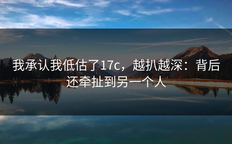 我承认我低估了17c，越扒越深：背后还牵扯到另一个人