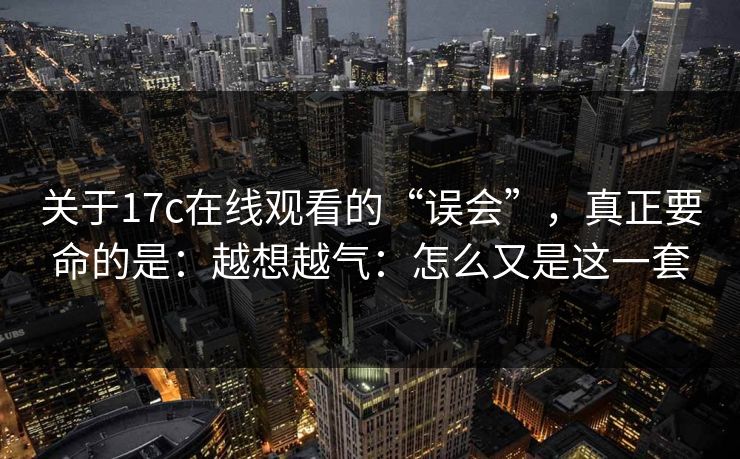 关于17c在线观看的“误会”，真正要命的是：越想越气：怎么又是这一套