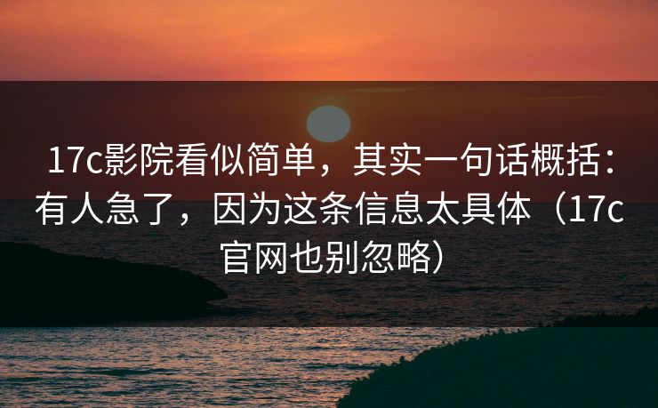 17c影院看似简单，其实一句话概括：有人急了，因为这条信息太具体（17c官网也别忽略）