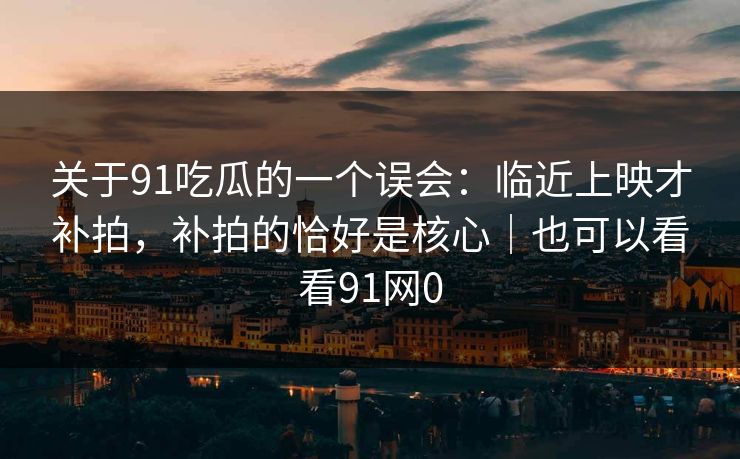 关于91吃瓜的一个误会：临近上映才补拍，补拍的恰好是核心｜也可以看看91网0