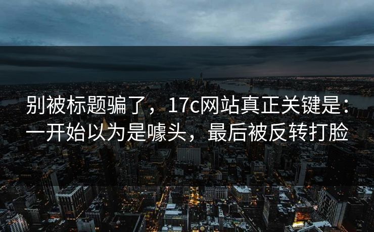 别被标题骗了,17c网站真正关键是:一开始以为是噱头,最后被反转打脸