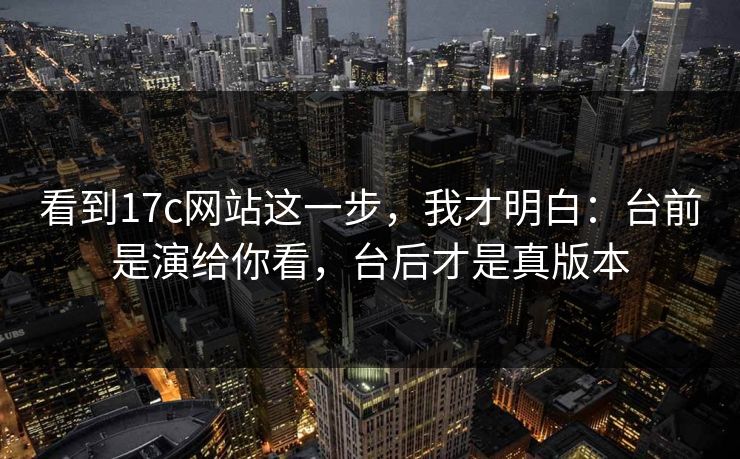 看到17c网站这一步,我才明白:台前是演给你看,台后才是真版本