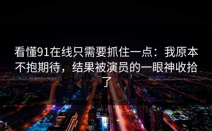 看懂91在线只需要抓住一点:我原本不抱期待,结果被演员的一眼神收拾了