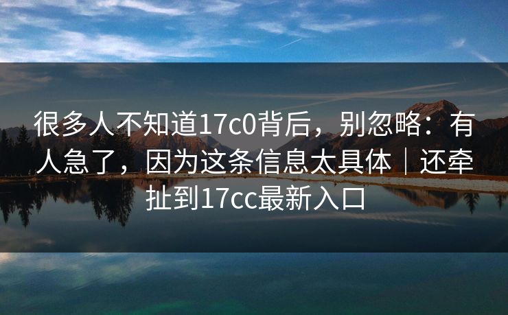 很多人不知道17c0背后，别忽略：有人急了，因为这条信息太具体｜还牵扯到17cc最新入口