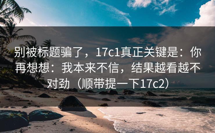 别被标题骗了，17c1真正关键是：你再想想：我本来不信，结果越看越不对劲（顺带提一下17c2）