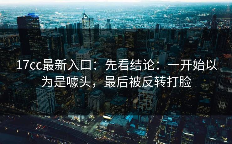 17cc最新入口:先看结论:一开始以为是噱头,最后被反转打脸