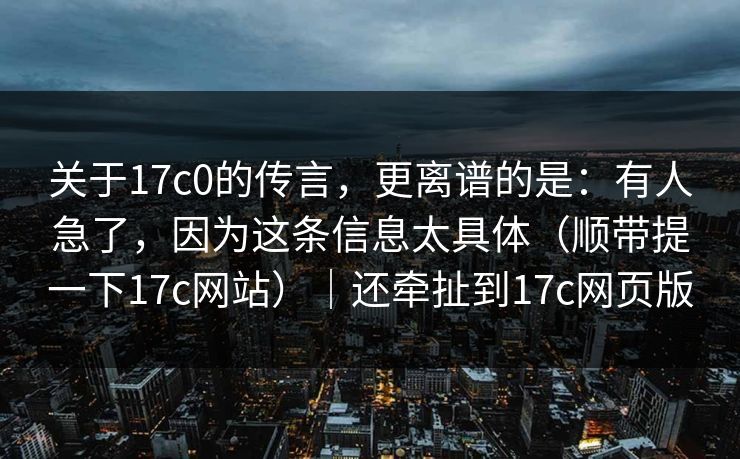 关于17c0的传言，更离谱的是：有人急了，因为这条信息太具体（顺带提一下17c网站）｜还牵扯到17c网页版