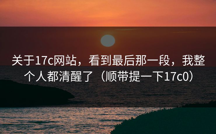 关于17c网站，看到最后那一段，我整个人都清醒了（顺带提一下17c0）