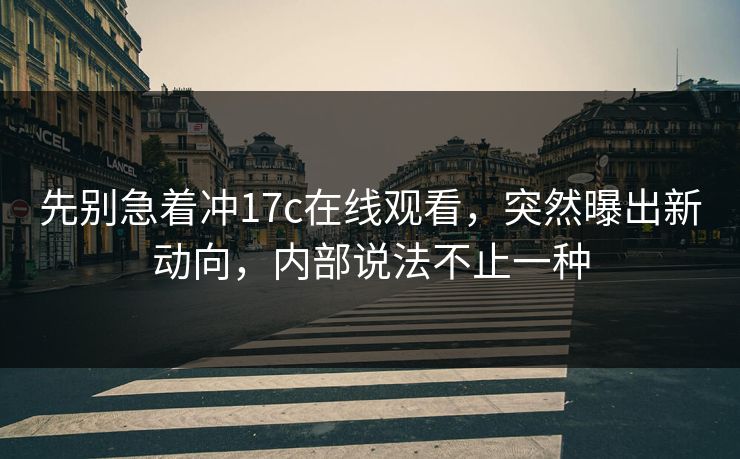 先别急着冲17c在线观看，突然曝出新动向，内部说法不止一种