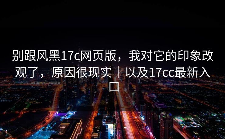 别跟风黑17c网页版，我对它的印象改观了，原因很现实｜以及17cc最新入口