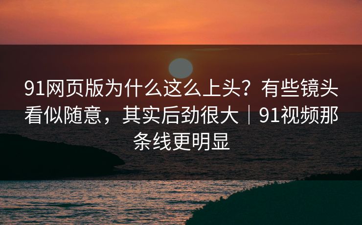 91网页版为什么这么上头?有些镜头看似随意,其实后劲很大|91视频那条线更明显