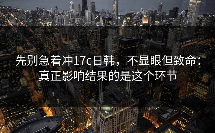 先别急着冲17c日韩，不显眼但致命：真正影响结果的是这个环节