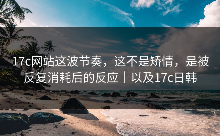 17c网站这波节奏，这不是矫情，是被反复消耗后的反应｜以及17c日韩