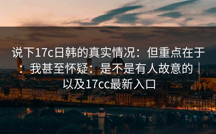 说下17c日韩的真实情况：但重点在于：我甚至怀疑：是不是有人故意的｜以及17cc最新入口