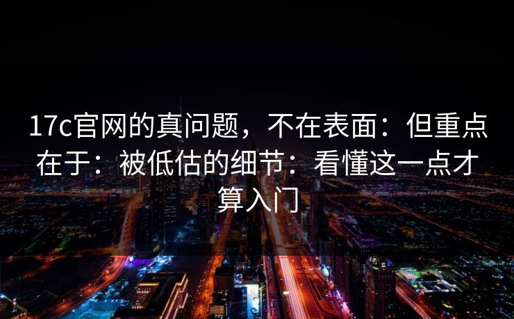 17c官网的真问题，不在表面：但重点在于：被低估的细节：看懂这一点才算入门