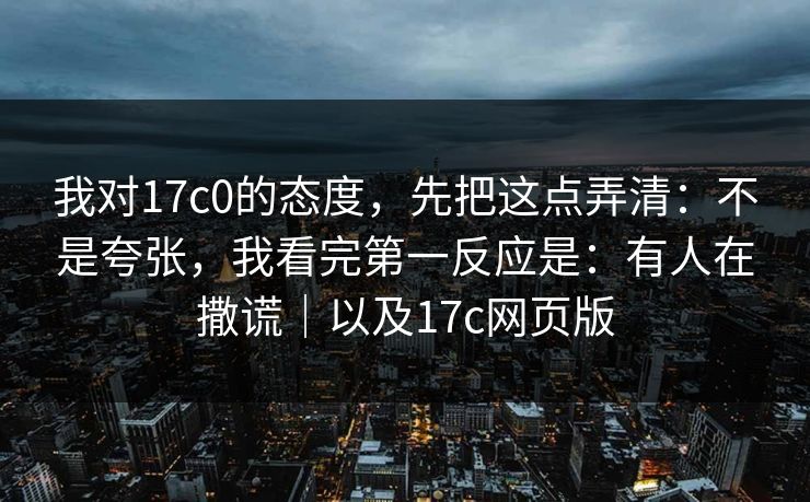我对17c0的态度，先把这点弄清：不是夸张，我看完第一反应是：有人在撒谎｜以及17c网页版