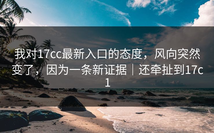我对17cc最新入口的态度，风向突然变了，因为一条新证据｜还牵扯到17c1