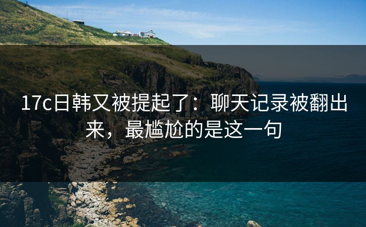 17c日韩又被提起了：聊天记录被翻出来，最尴尬的是这一句
