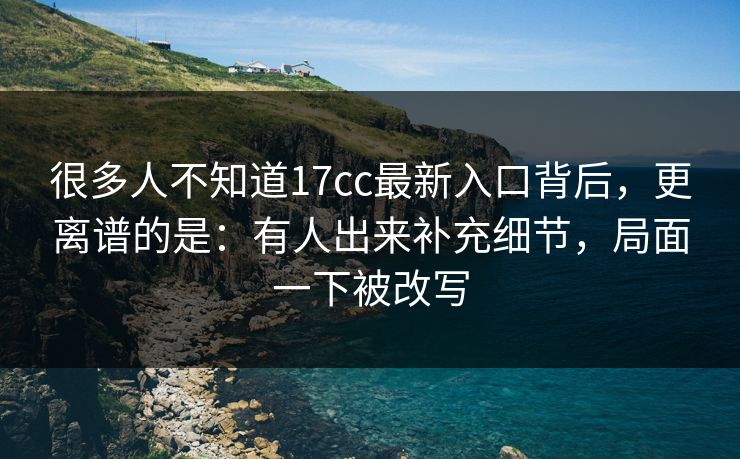 很多人不知道17cc最新入口背后，更离谱的是：有人出来补充细节，局面一下被改写