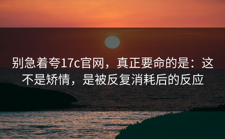 别急着夸17c官网,真正要命的是:这不是矫情,是被反复消耗后的反应