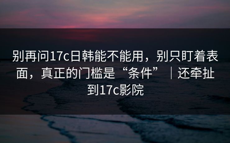 别再问17c日韩能不能用,别只盯着表面,真正的门槛是“条件”|还牵扯到17c影院