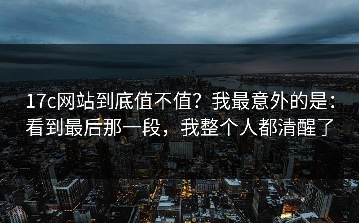 17c网站到底值不值?我最意外的是:看到最后那一段,我整个人都清醒了
