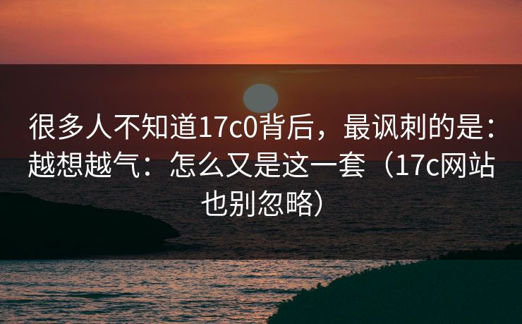 很多人不知道17c0背后，最讽刺的是：越想越气：怎么又是这一套（17c网站也别忽略）