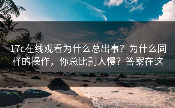 17c在线观看为什么总出事？为什么同样的操作，你总比别人慢？答案在这