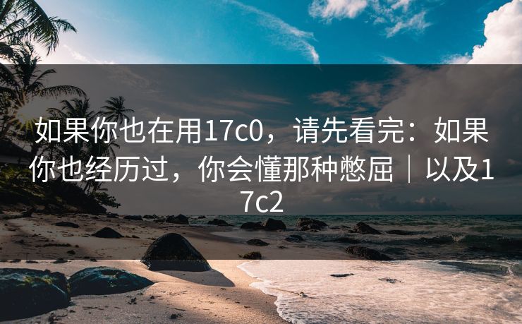 如果你也在用17c0，请先看完：如果你也经历过，你会懂那种憋屈｜以及17c2