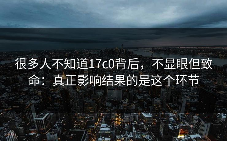 很多人不知道17c0背后，不显眼但致命：真正影响结果的是这个环节