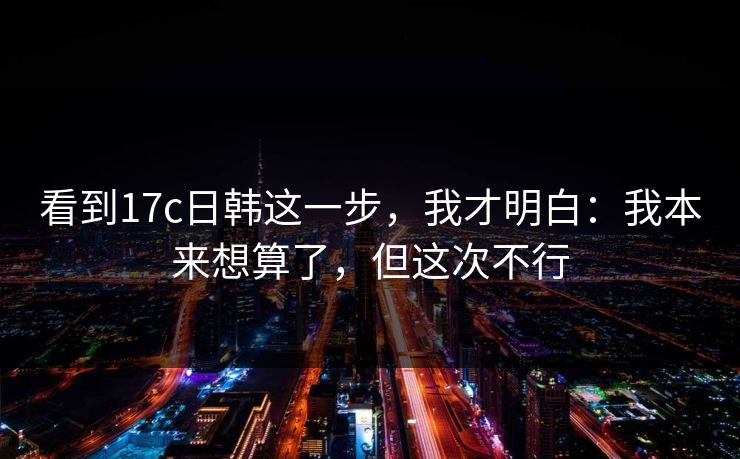 看到17c日韩这一步,我才明白:我本来想算了,但这次不行