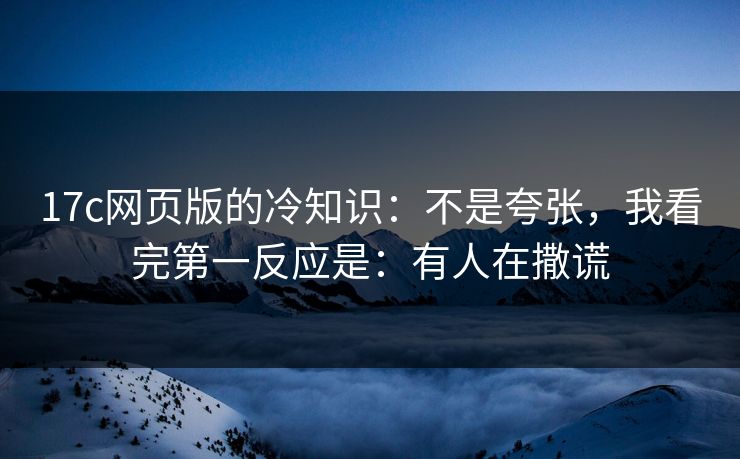17c网页版的冷知识：不是夸张，我看完第一反应是：有人在撒谎