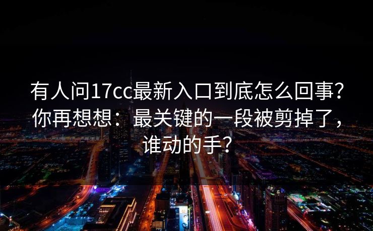 有人问17cc最新入口到底怎么回事?你再想想:最关键的一段被剪掉了,谁动的手? 有人问17cc最新入口到底怎么回事?你再想想:最关键的一段被剪掉了,谁动的手?