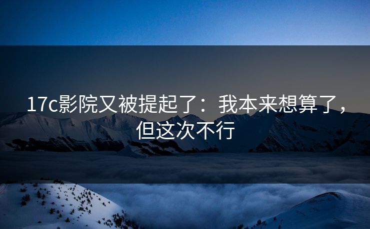 17c影院又被提起了：我本来想算了，但这次不行