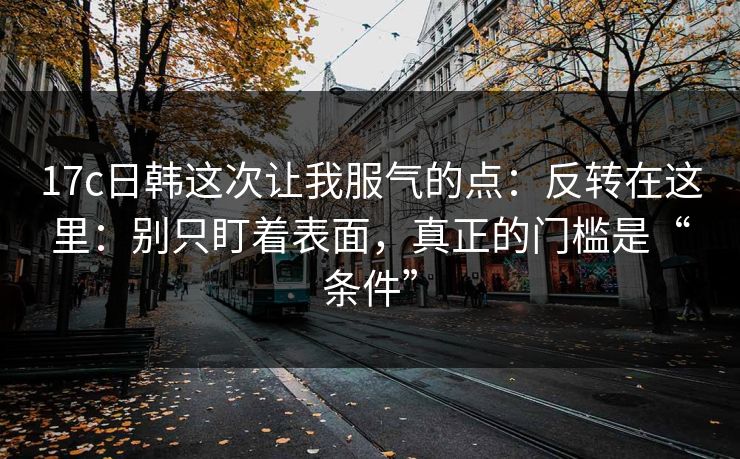 17c日韩这次让我服气的点：反转在这里：别只盯着表面，真正的门槛是“条件”  第1张