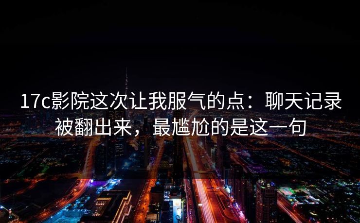 17c影院这次让我服气的点：聊天记录被翻出来，最尴尬的是这一句