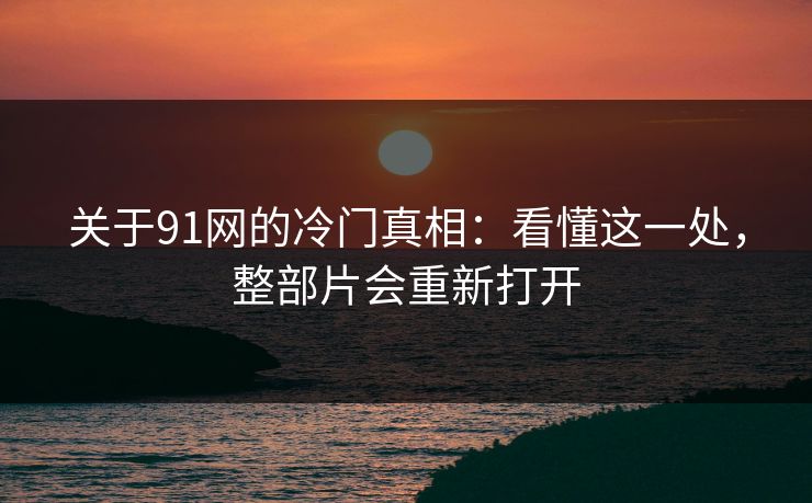 关于91网的冷门真相：看懂这一处，整部片会重新打开