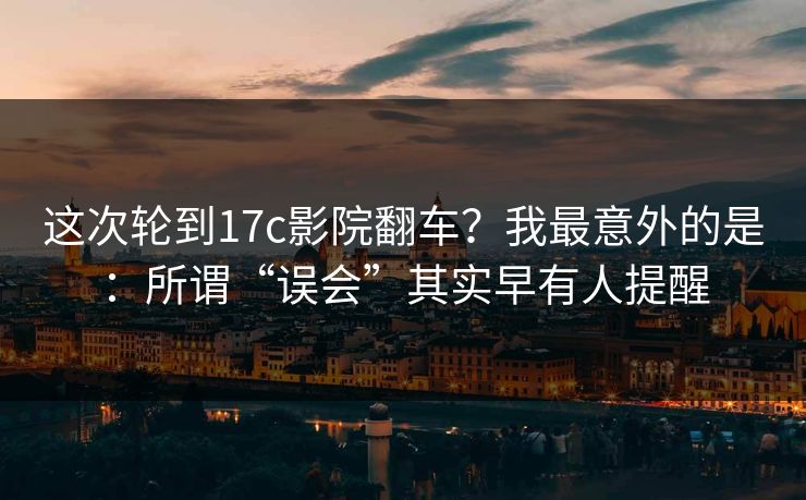 这次轮到17c影院翻车？我最意外的是：所谓“误会”其实早有人提醒