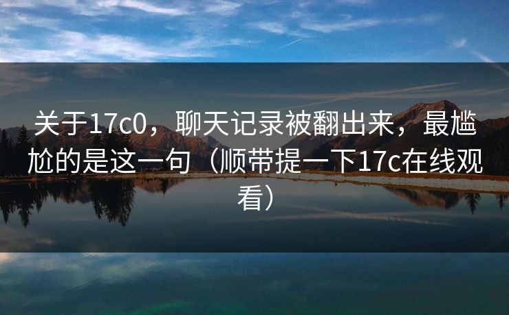 关于17c0,聊天记录被翻出来,最尴尬的是这一句(顺带提一下17c在线观看) 关于17c0,聊天记录被翻出来,最尴尬的是这一句(顺带提一下17c在线观看)