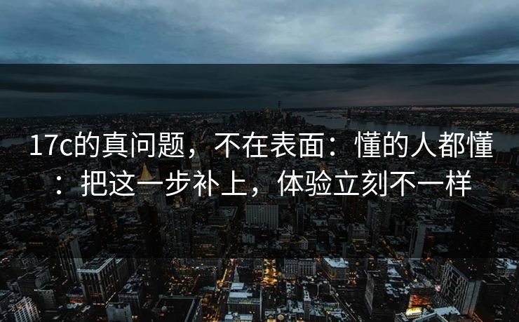 17c的真问题,不在表面:懂的人都懂:把这一步补上,体验立刻不一样