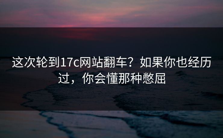 这次轮到17c网站翻车?如果你也经历过,你会懂那种憋屈