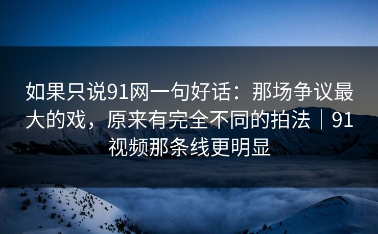 如果只说91网一句好话：那场争议最大的戏，原来有完全不同的拍法｜91视频那条线更明显
